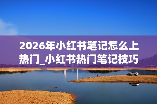 2026年小红书笔记怎么上热门_小红书热门笔记技巧【指南】