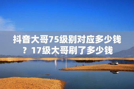 抖音大哥75级别对应多少钱？17级大哥刷了多少钱