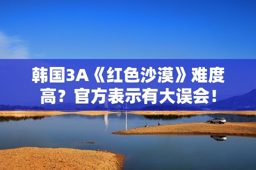 韩国3A《红色沙漠》难度高？官方表示有大误会！