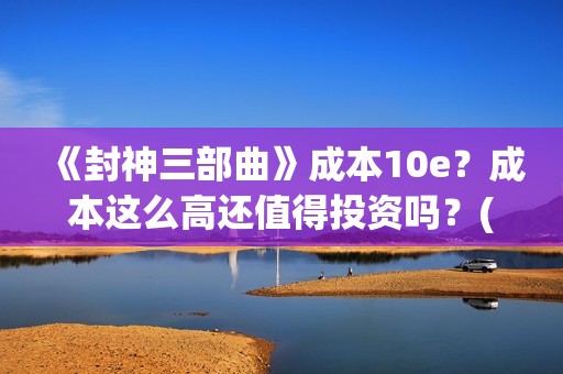 《封神三部曲》成本10e？成本这么高还值得投资吗？(封神三部曲免费完整版电影)