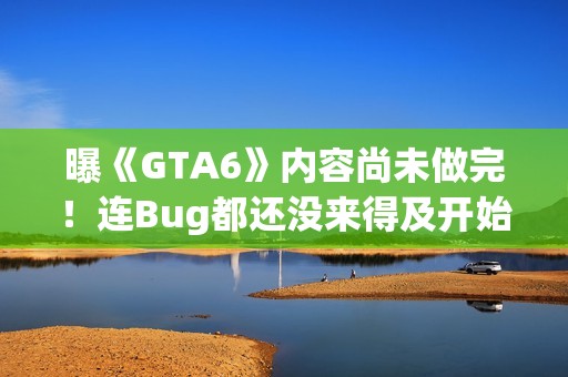 曝《GTA6》内容尚未做完！连Bug都还没来得及开始修