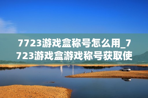 7723游戏盒称号怎么用_7723游戏盒游戏称号获取使用方法