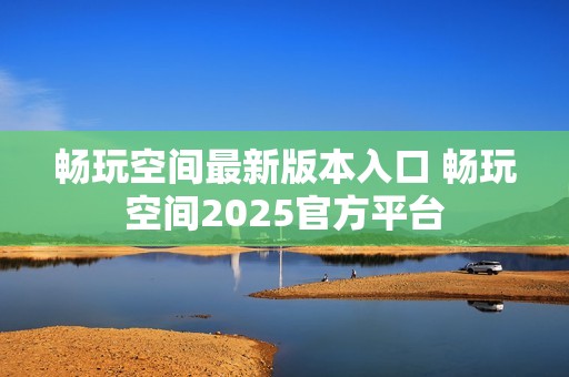 畅玩空间最新版本入口 畅玩空间2025官方平台