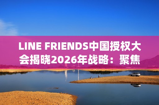 LINE FRIENDS中国授权大会揭晓2026年战略：聚焦多元IP生态、年轻流量场域与经典价值焕新(line friends官网中文)