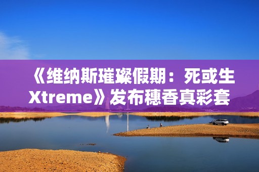 《维纳斯璀璨假期：死或生Xtreme》发布穗香真彩套装活动PV