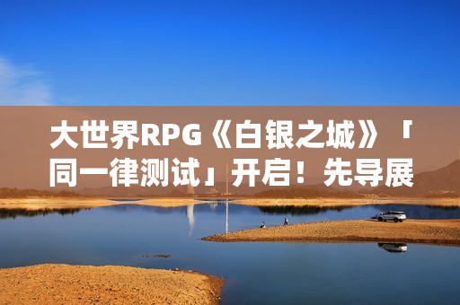 大世界RPG《白银之城》「同一律测试」开启！先导展示视频发布