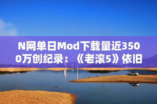 N网单日Mod下载量近3500万创纪录：《老滚5》依旧是那半壁江山