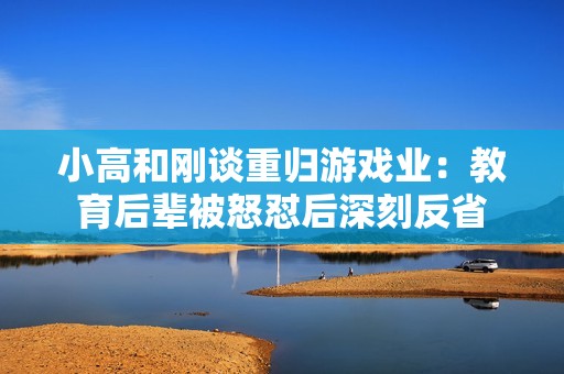 小高和刚谈重归游戏业：教育后辈被怒怼后深刻反省