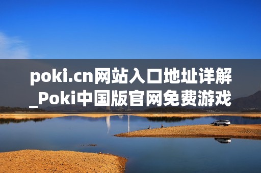 poki.cn网站入口地址详解_Poki中国版官网免费游戏访问入口