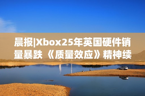 晨报|Xbox25年英国硬件销量暴跌 《质量效应》精神续作进展良好