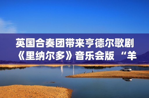 英国合奏团带来亨德尔歌剧《里纳尔多》音乐会版 “羊肠弦”奏出“当代之音”(英国接招合唱团)