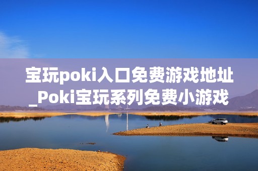 宝玩poki入口免费游戏地址_Poki宝玩系列免费小游戏秒玩入口
