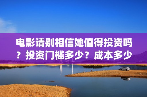 电影请别相信她值得投资吗？投资门槛多少？成本多少(电影请别相信她章若楠)