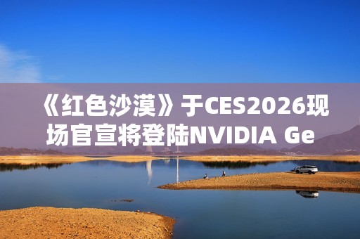 《红色沙漠》于CES2026现场官宣将登陆NVIDIA GeForce NOW