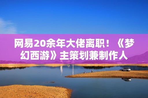 网易20余年大佬离职！《梦幻西游》主策划兼制作人