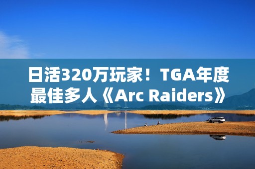 日活320万玩家！TGA年度最佳多人《Arc Raiders》还在创造纪录