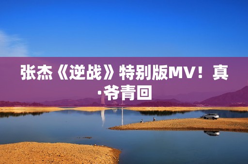 张杰《逆战》特别版MV！真·爷青回