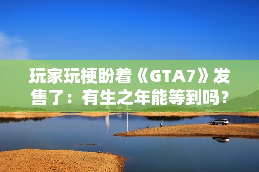 玩家玩梗盼着《GTA7》发售了：有生之年能等到吗？