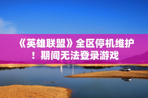 《英雄联盟》全区停机维护！期间无法登录游戏