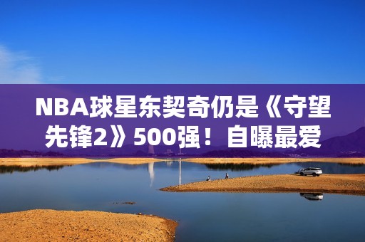 NBA球星东契奇仍是《守望先锋2》500强！自曝最爱英雄