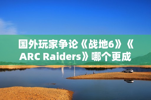 国外玩家争论《战地6》《ARC Raiders》哪个更成功