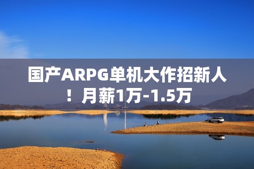 国产ARPG单机大作招新人！月薪1万-1.5万