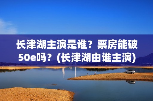 长津湖主演是谁？票房能破50e吗？(长津湖由谁主演)