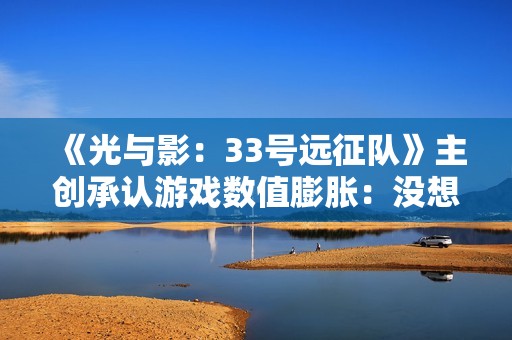 《光与影：33号远征队》主创承认游戏数值膨胀：没想过玩家会做完支线！