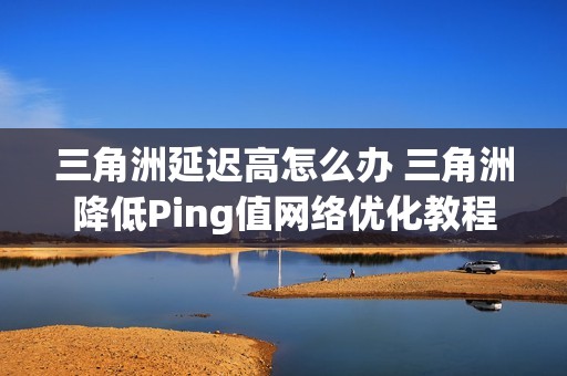 三角洲延迟高怎么办 三角洲降低Ping值网络优化教程