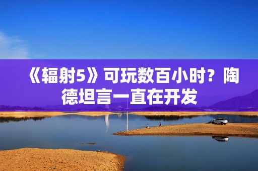 《辐射5》可玩数百小时？陶德坦言一直在开发