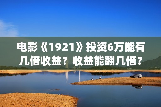 电影《1921》投资6万能有几倍收益？收益能翻几倍？(电影《1921》的实际观影体验如何,有哪些很燃的瞬间?)