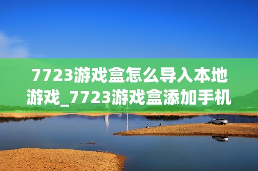 7723游戏盒怎么导入本地游戏_7723游戏盒添加手机已有游戏方法【教程】