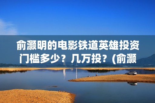 俞灏明的电影铁道英雄投资门槛多少？几万投？(俞灏明高铁新电视剧)