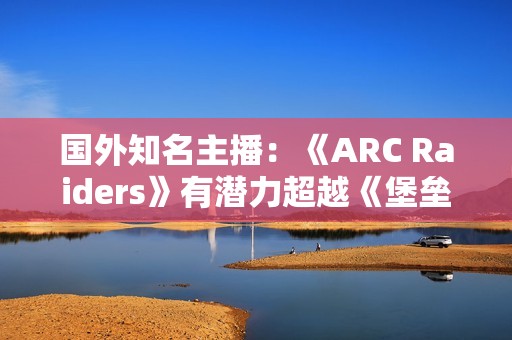 国外知名主播：《ARC Raiders》有潜力超越《堡垒之夜》