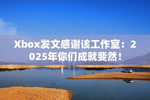 Xbox发文感谢该工作室：2025年你们成就斐然！
