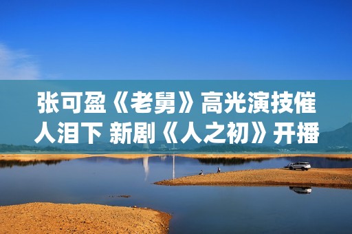 张可盈《老舅》高光演技催人泪下 新剧《人之初》开播再踏追凶之旅(张可盈老酒馆)