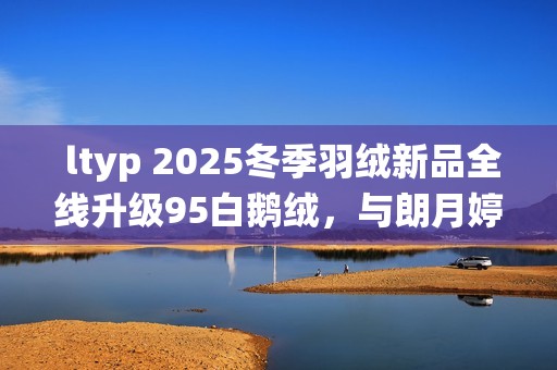  ltyp 2025冬季羽绒新品全线升级95白鹅绒，与朗月婷共同演绎「37℃的拥抱」