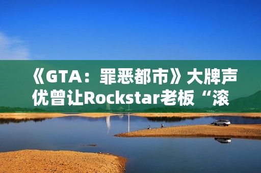 《GTA：罪恶都市》大牌声优曾让Rockstar老板“滚蛋”！从此再也不用知名明星