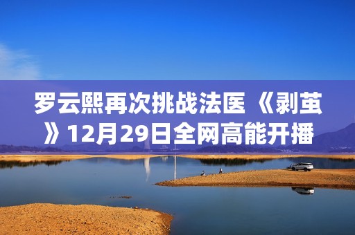 罗云熙再次挑战法医 《剥茧》12月29日全网高能开播(罗云熙节目)