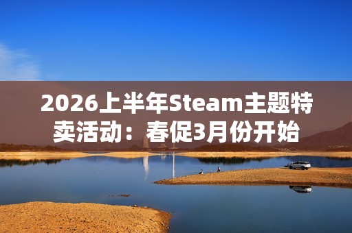 2026上半年Steam主题特卖活动：春促3月份开始