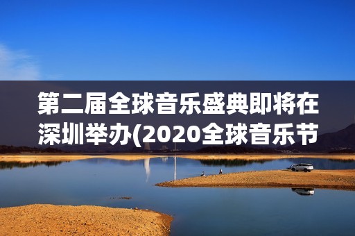 第二届全球音乐盛典即将在深圳举办(2020全球音乐节)