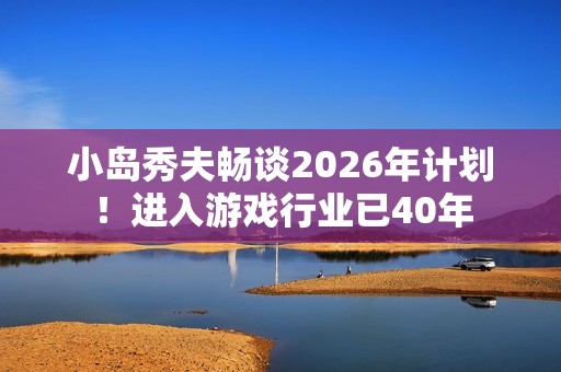 小岛秀夫畅谈2026年计划！进入游戏行业已40年
