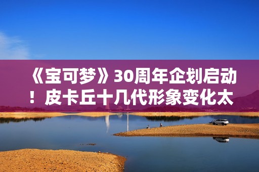 《宝可梦》30周年企划启动！皮卡丘十几代形象变化太催泪