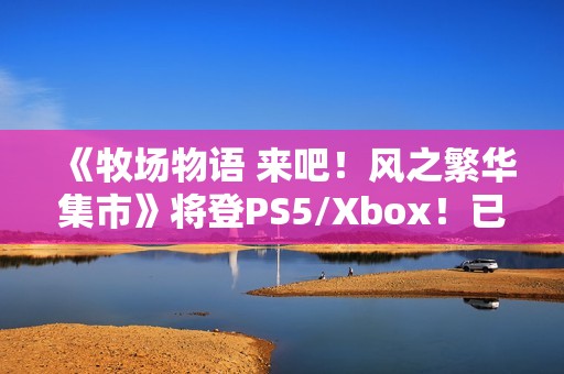 《牧场物语 来吧！风之繁华集市》将登PS5/Xbox！已获中国台湾评级