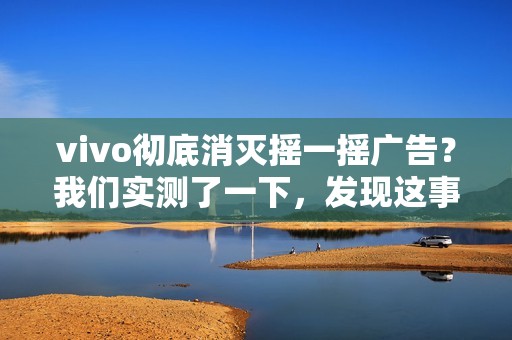 vivo彻底消灭摇一摇广告？我们实测了一下，发现这事儿确实难