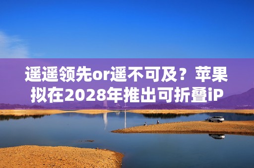 遥遥领先or遥不可及？苹果拟在2028年推出可折叠iPad