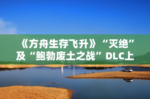 《方舟生存飞升》“灭绝”及“鲍勃废土之战”DLC上线，在线人数增长62%