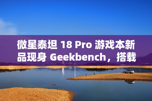 微星泰坦 18 Pro 游戏本新品现身 Geekbench，搭载英特尔酷睿 Ultra 9 285HX 和 RTX 4070