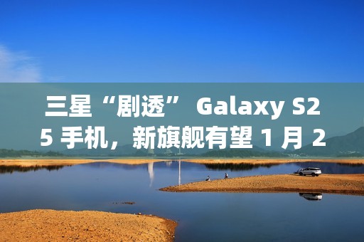 三星“剧透” Galaxy S25 手机，新旗舰有望 1 月 22 日发布
