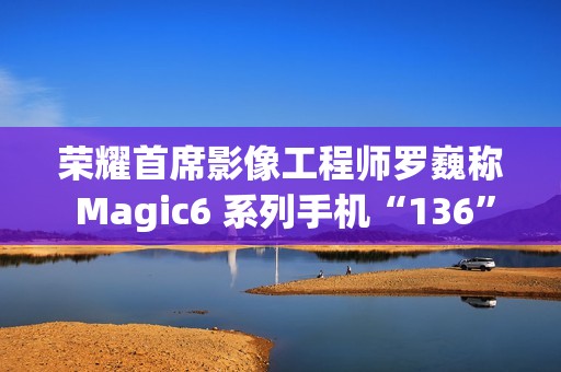 荣耀首席影像工程师罗巍称 Magic6 系列手机“136”版本开始测试，优化长焦拍摄